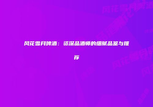 风花雪月啤酒：资深品酒师的细腻品鉴与推荐