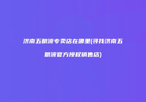 济南五粮液专卖店在哪里(寻找济南五粮液官方授权销售店)