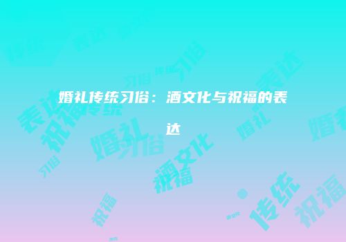 婚礼传统习俗：酒文化与祝福的表达
