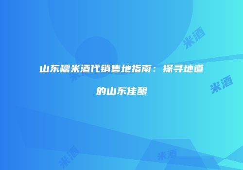 山东糯米酒代销售地指南：探寻地道的山东佳酿