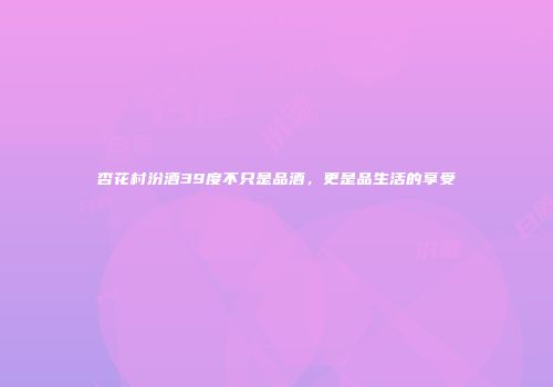 杏花村汾酒39度不只是品酒，更是品生活的享受