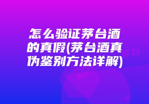 怎么验证茅台酒的真假(茅台酒真伪鉴别方法详解)