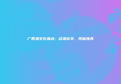 广西酒文化盘点：名酒荟萃，风味独具