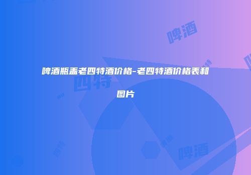 啤酒瓶盖老四特酒价格-老四特酒价格表和图片