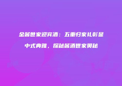 金酱世家迎宾酒：五重归家礼彰显中式典雅，探秘酱酒世家奥秘