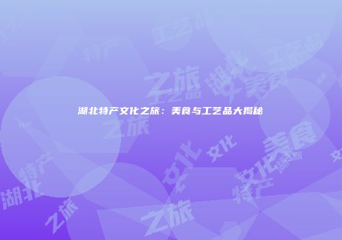 湖北特产文化之旅：美食与工艺品大揭秘