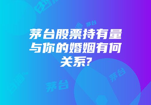 茅台股票持有量与你的婚姻有何关系?