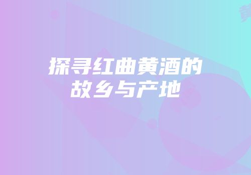 探寻红曲黄酒的故乡与产地