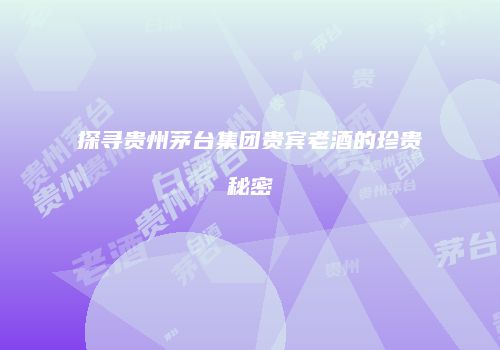 探寻贵州茅台集团贵宾老酒的珍贵秘密