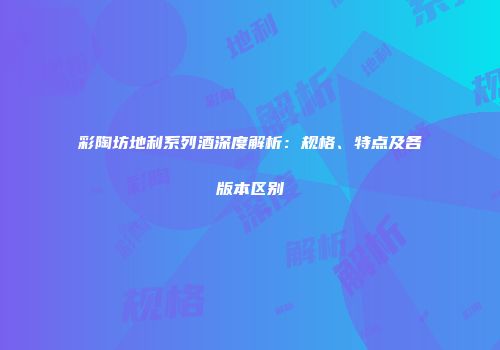 彩陶坊地利系列酒深度解析：规格、特点及各版本区别