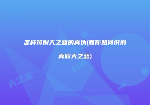 怎样辨别天之蓝的真伪(教你如何识别真假天之蓝)