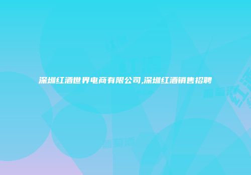深圳红酒世界电商有限公司,深圳红酒销售招聘