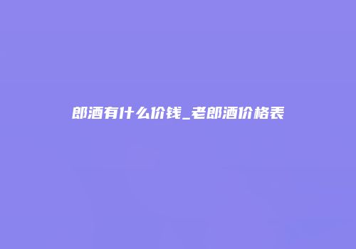 郎酒有什么价钱_老郎酒价格表