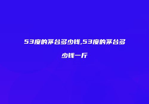 53度的茅台多少钱,53度的茅台多少钱一斤