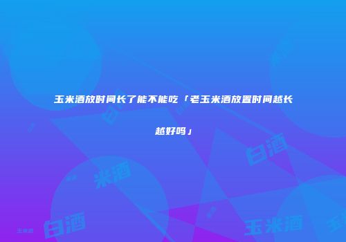 玉米酒放时间长了能不能吃「老玉米酒放置时间越长越好吗」