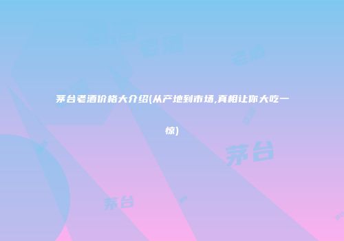 茅台老酒价格大介绍(从产地到市场,真相让你大吃一惊)