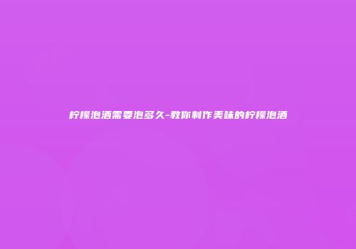 柠檬泡酒需要泡多久-教你制作美味的柠檬泡酒