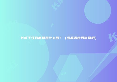 长城干红到底算是什么酒？（品鉴师告诉你真相）