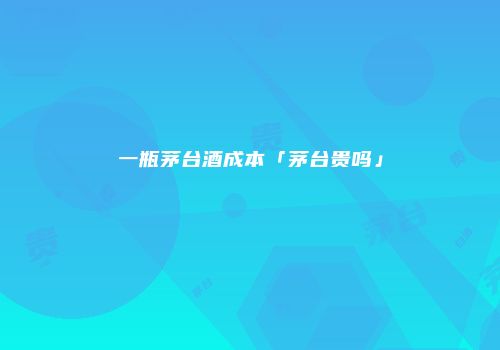 一瓶茅台酒成本「茅台贵吗」