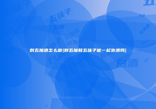 刺五加酒怎么做(刺五加和五味子能一起泡酒吗)