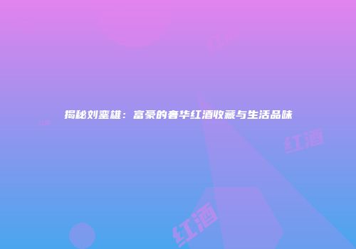 揭秘刘銮雄：富豪的奢华红酒收藏与生活品味