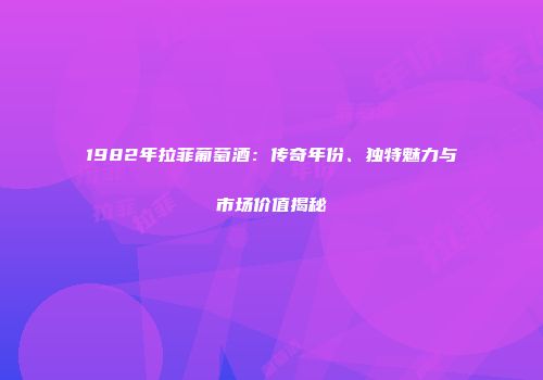 1982年拉菲葡萄酒：传奇年份、独特魅力与市场价值揭秘