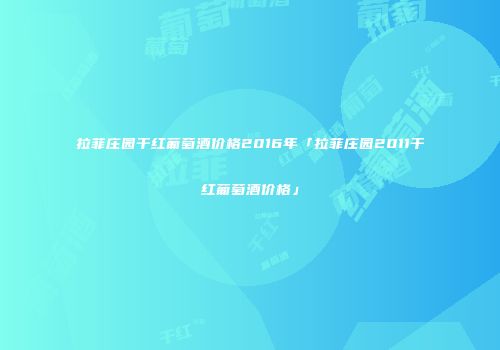拉菲庄园干红葡萄酒价格2016年「拉菲庄园2011干红葡萄酒价格」