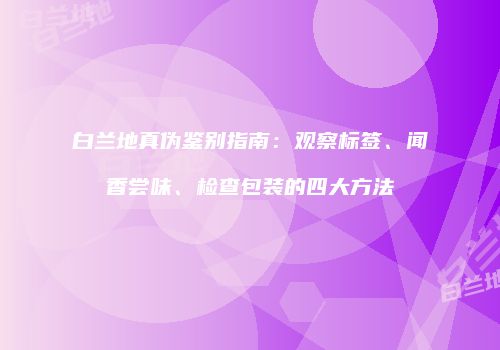白兰地真伪鉴别指南：观察标签、闻香尝味、检查包装的四大方法