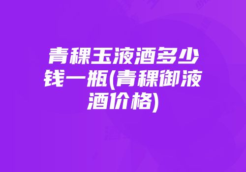青稞玉液酒多少钱一瓶(青稞御液酒价格)