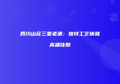 四川山茬三星老酒：独特工艺铸就高端佳酿