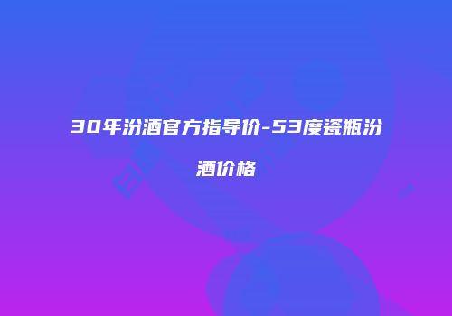 30年汾酒官方指导价-53度瓷瓶汾酒价格