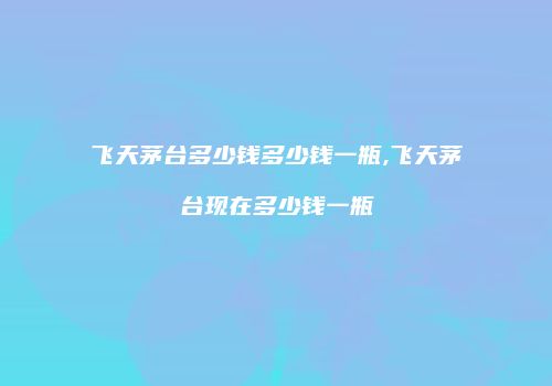 飞天茅台多少钱多少钱一瓶,飞天茅台现在多少钱一瓶