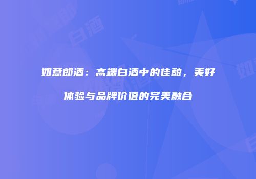 如意郎酒：高端白酒中的佳酿，美好体验与品牌价值的完美融合