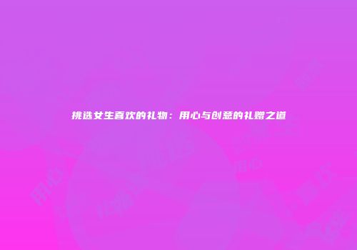 挑选女生喜欢的礼物：用心与创意的礼赠之道