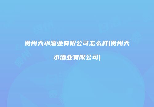 贵州天水酒业有限公司怎么样(贵州天水酒业有限公司)