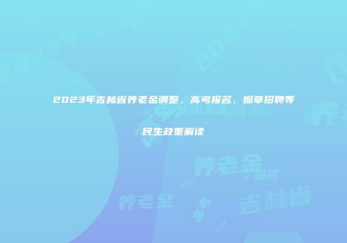 2023年吉林省养老金调整、高考报名、烟草招聘等民生政策解读