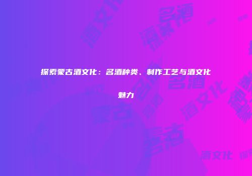探索蒙古酒文化：名酒种类、制作工艺与酒文化魅力