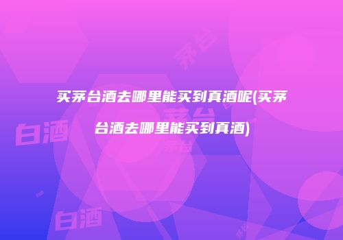 买茅台酒去哪里能买到真酒呢(买茅台酒去哪里能买到真酒)