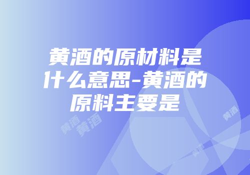 黄酒的原材料是什么意思-黄酒的原料主要是