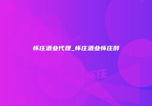 怀庄酒业代理_怀庄酒业怀庄醇