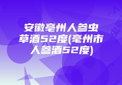安徽亳州人参虫草酒52度(毫州市人参酒52度)