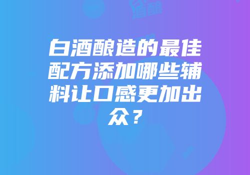 白酒酿造的最佳配方添加哪些辅料让口感更加出众？