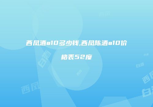 西凤酒a10多少钱,西凤陈酒a10价格表52度