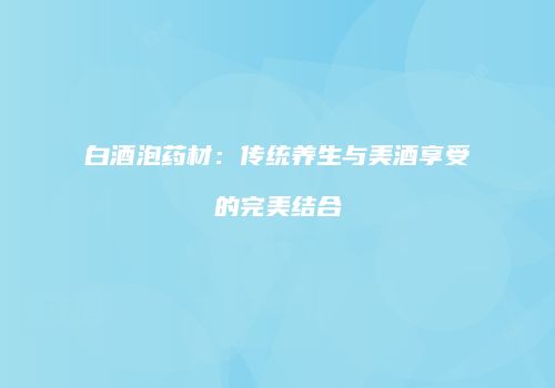 白酒泡药材：传统养生与美酒享受的完美结合