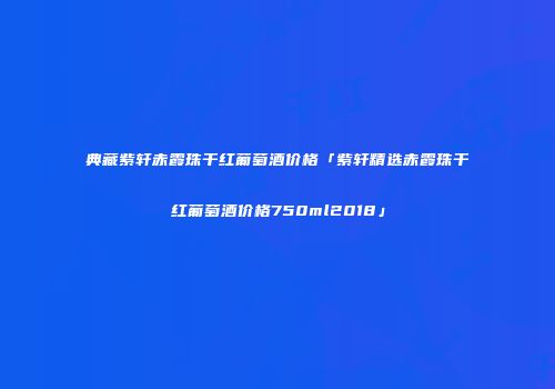 典藏紫轩赤霞珠干红葡萄酒价格「紫轩精选赤霞珠干红葡萄酒价格750ml2018」