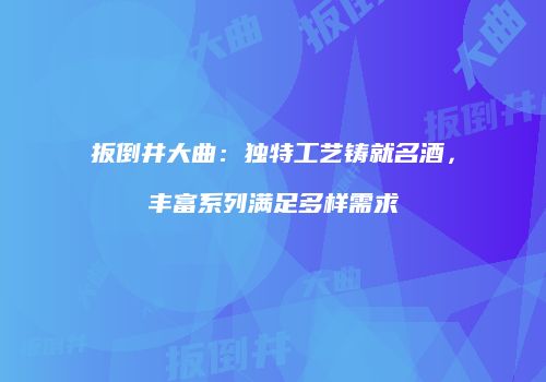 扳倒井大曲：独特工艺铸就名酒，丰富系列满足多样需求