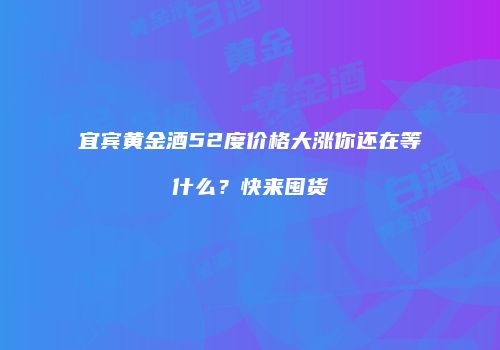 宜宾黄金酒52度价格大涨你还在等什么？快来囤货