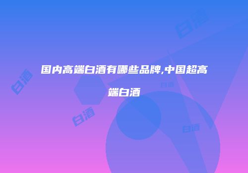 国内高端白酒有哪些品牌,中国超高端白酒