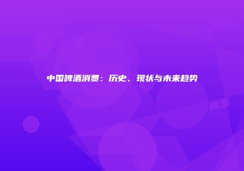 中国啤酒消费：历史、现状与未来趋势