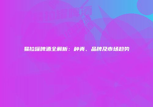 易拉罐啤酒全解析：种类、品牌及市场趋势